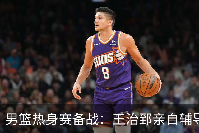 男篮热身赛备战：王治郅亲自辅导，杨瀚森缺席，澳大利亚对手实力薄弱！